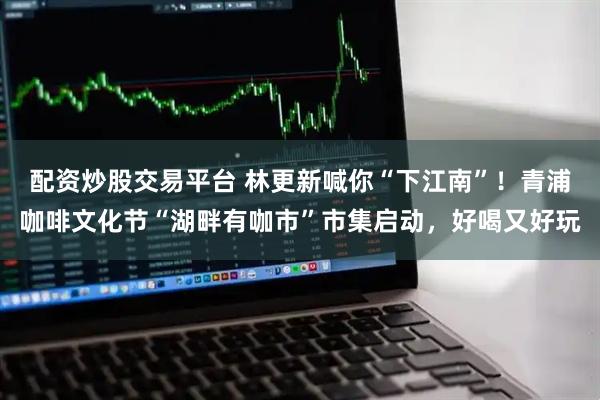 配資炒股交易平臺 林更新喊你“下江南”！青浦咖啡文化節“湖畔有咖市”市集啟動，好喝又好玩