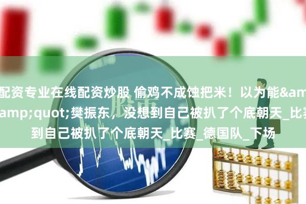 配資專業在線配資炒股 偷雞不成蝕把米！以為能"毀掉"樊振東，沒想到自己被扒了個底朝天_比賽_德國隊_下場