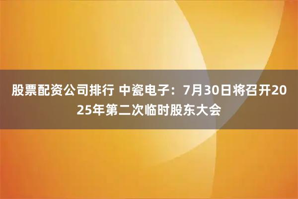 股票配資公司排行 中瓷電子：7月30日將召開2025年第二次臨時股東大會