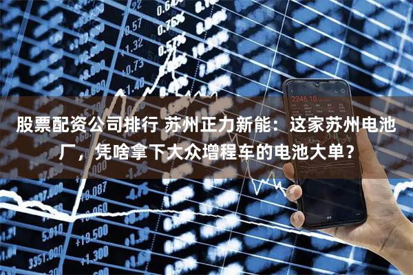 股票配資公司排行 蘇州正力新能：這家蘇州電池廠，憑啥拿下大眾增程車的電池大單？