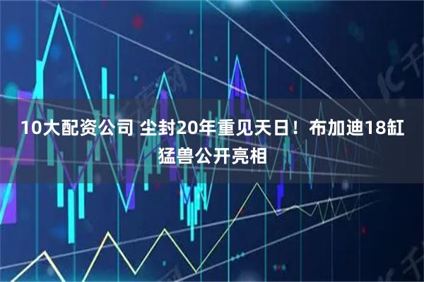 10大配資公司 塵封20年重見(jiàn)天日！布加迪18缸猛獸公開(kāi)亮相