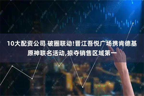 10大配資公司 破圈聯(lián)動(dòng)!晉江吾悅廣場(chǎng)攜肯德基原神聯(lián)名活動(dòng),掠奪銷售區(qū)域第一