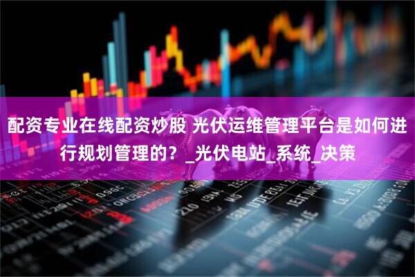 配資專業(yè)在線配資炒股 光伏運(yùn)維管理平臺(tái)是如何進(jìn)行規(guī)劃管理的？_光伏電站_系統(tǒng)_決策