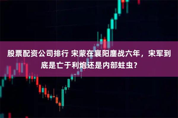 股票配資公司排行 宋蒙在襄陽(yáng)鏖戰(zhàn)六年，宋軍到底是亡于利炮還是內(nèi)部蛀蟲(chóng)？