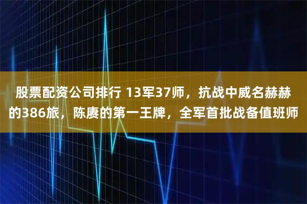 股票配資公司排行 13軍37師，抗戰中威名赫赫的386旅，陳賡的第一王牌，全軍首批戰備值班師