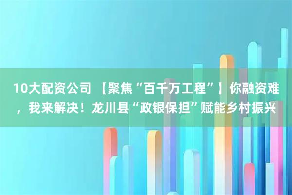 10大配資公司 【聚焦“百千萬工程”】你融資難，我來解決！龍川縣“政銀保擔”賦能鄉村振興