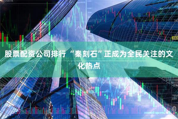 股票配資公司排行 “秦刻石”正成為全民關注的文化熱點