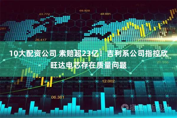 10大配資公司 索賠超23億！吉利系公司指控欣旺達電芯存在質量問題