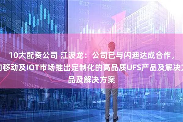 10大配資公司 江波龍：公司已與閃迪達成合作，面向移動及IOT市場推出定制化的高品質UFS產品及解決方案