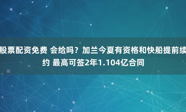 股票配資免費 會給嗎？加蘭今夏有資格和快船提前續約 最高可簽2年1.104億合同